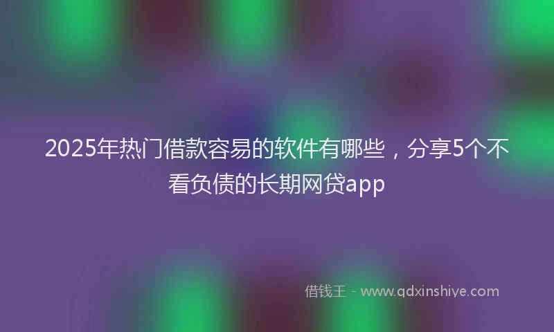 2025年热门借款容易的软件有哪些，分享5个不看负债的长期网贷app