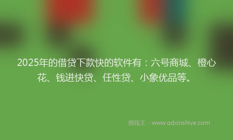 2025年的借贷下款快的软件有：六号商城、橙心花、钱进快贷、任性贷、小象优品等。