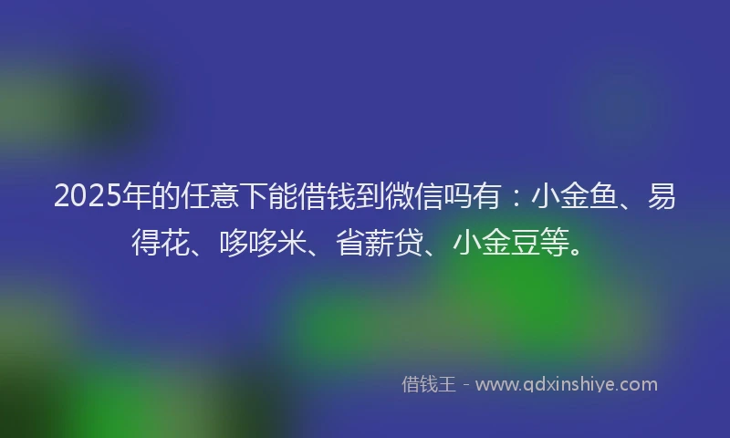 2025年的任意下能借钱到微信吗有：小金鱼、易得花、哆哆米、省薪贷、小金豆等。