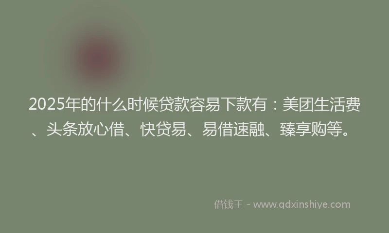 2025年的什么时候贷款容易下款有：美团生活费、头条放心借、快贷易、易借速融、臻享购等。