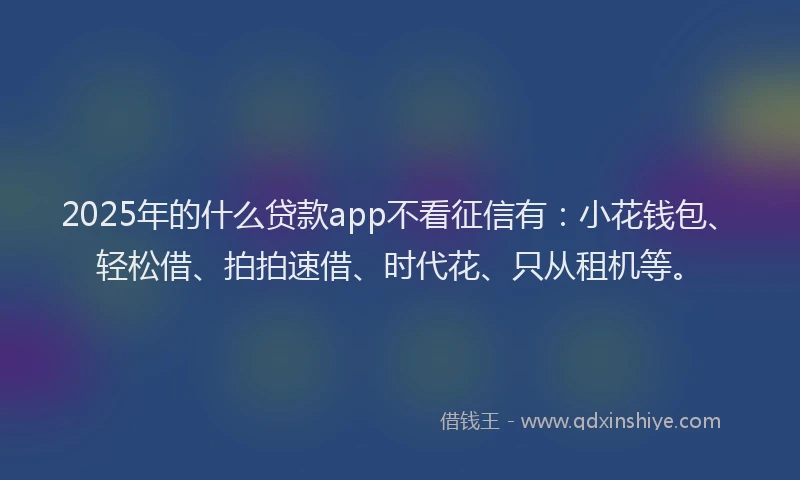 2025年的什么贷款app不看征信有：小花钱包、轻松借、拍拍速借、时代花、只从租机等。