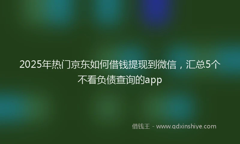 2025年热门京东如何借钱提现到微信，汇总5个不看负债查询的app