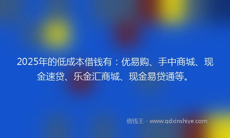 2025年的低成本借钱有：优易购、手中商城、现金速贷、乐金汇商城、现金易贷通等。