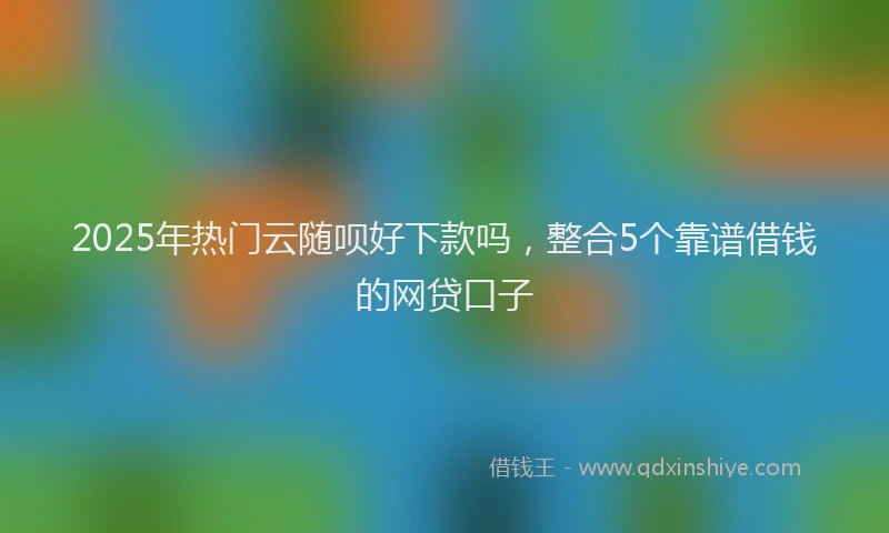 2025年热门云随呗好下款吗，整合5个靠谱借钱的网贷口子