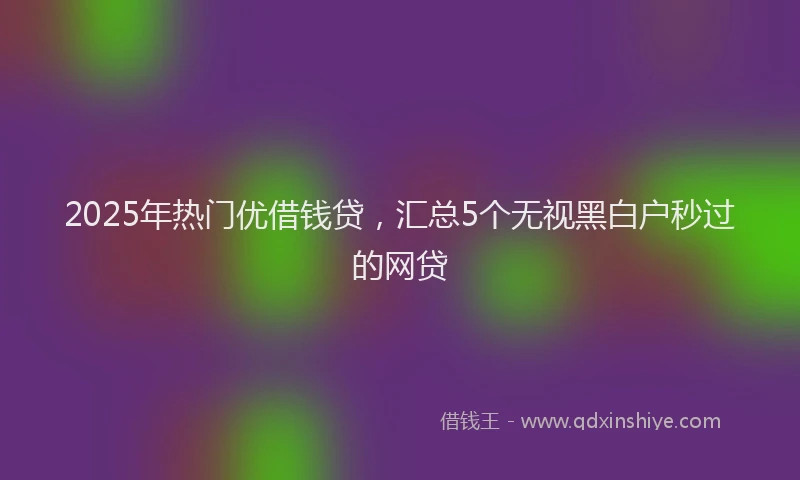 2025年热门优借钱贷，汇总5个无视黑白户秒过的网贷