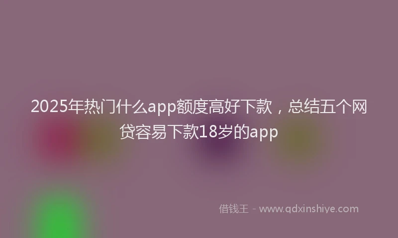 2025年热门什么app额度高好下款，总结五个网贷容易下款18岁的app