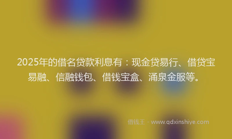 2025年的借名贷款利息有：现金贷易行、借贷宝易融、信融钱包、借钱宝盒、涌泉金服等。