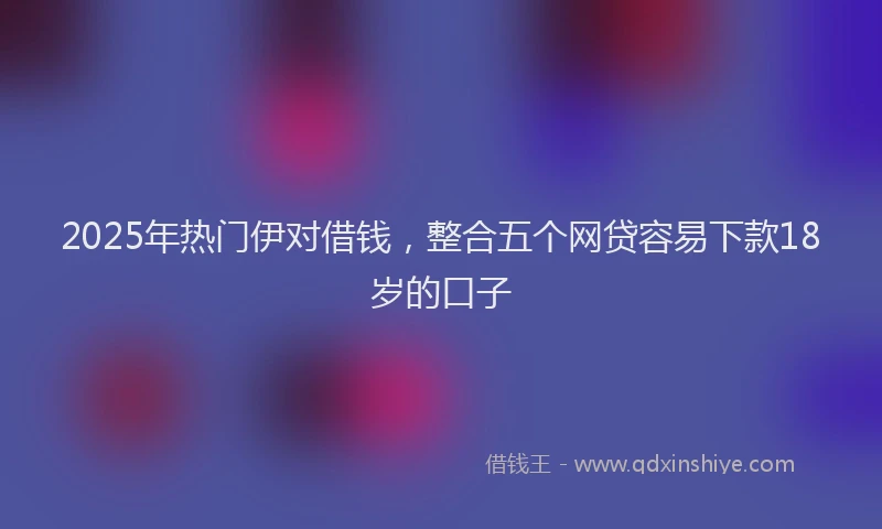 2025年热门伊对借钱，整合五个网贷容易下款18岁的口子