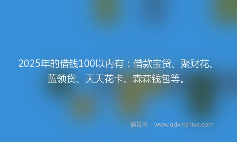 2025年的借钱100以内有：借款宝贷、聚财花、蓝领贷、天天花卡、森森钱包等。