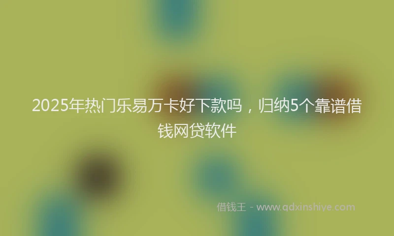 2025年热门乐易万卡好下款吗，归纳5个靠谱借钱网贷软件