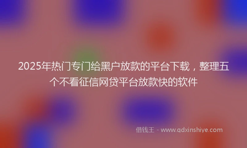 2025年热门专门给黑户放款的平台下载，整理五个不看征信网贷平台放款快的软件
