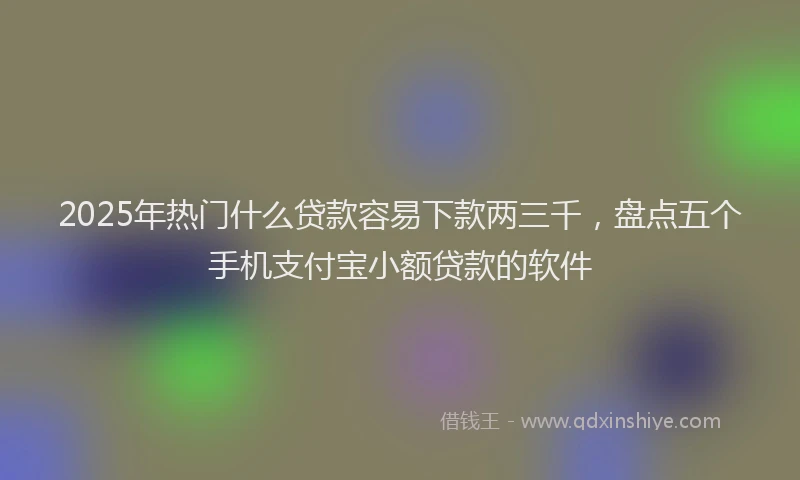 2025年热门什么贷款容易下款两三千，盘点五个手机支付宝小额贷款的软件