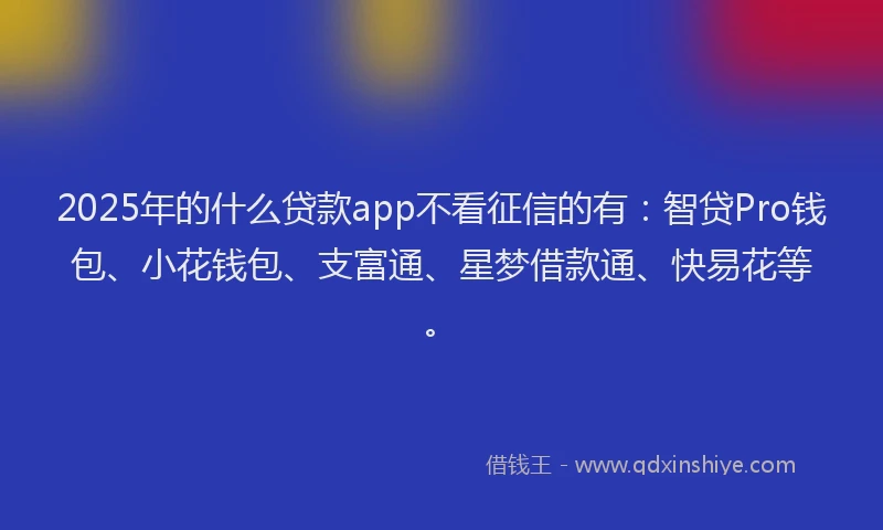 2025年的什么贷款app不看征信的有：智贷Pro钱包、小花钱包、支富通、星梦借款通、快易花等。