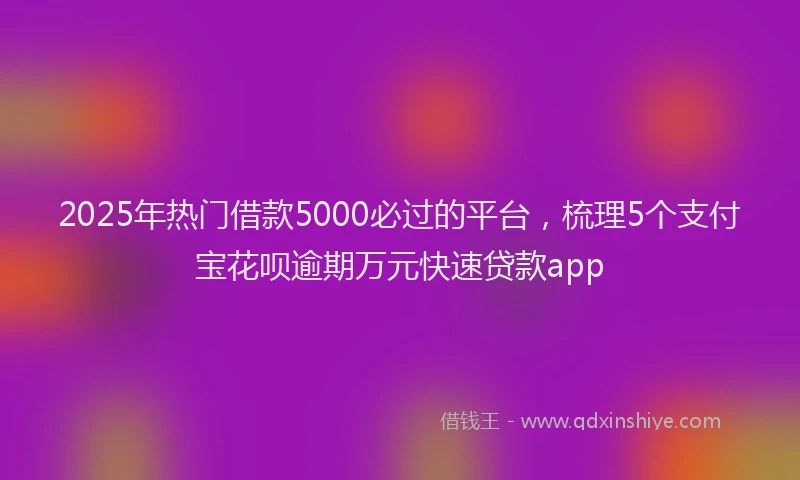 2025年热门借款5000必过的平台，梳理5个支付宝花呗逾期万元快速贷款app