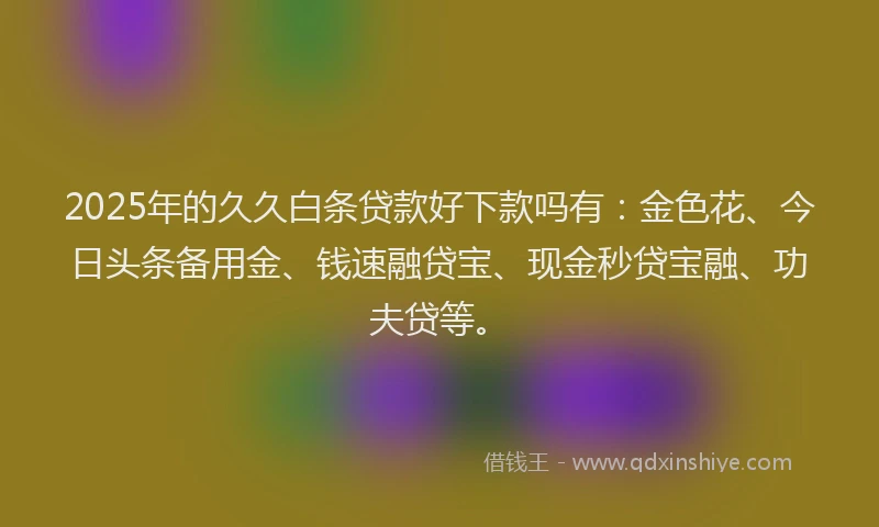 2025年的久久白条贷款好下款吗有：金色花、今日头条备用金、钱速融贷宝、现金秒贷宝融、功夫贷等。