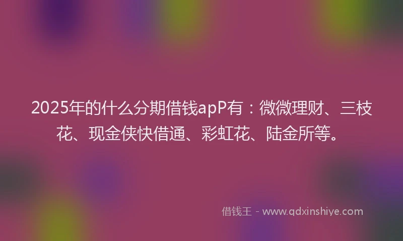 2025年的什么分期借钱apP有：微微理财、三枝花、现金侠快借通、彩虹花、陆金所等。