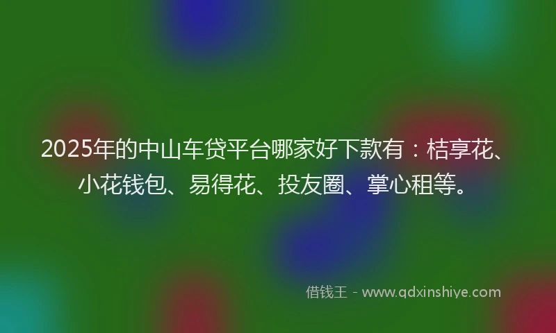 2025年的中山车贷平台哪家好下款有：桔享花、小花钱包、易得花、投友圈、掌心租等。