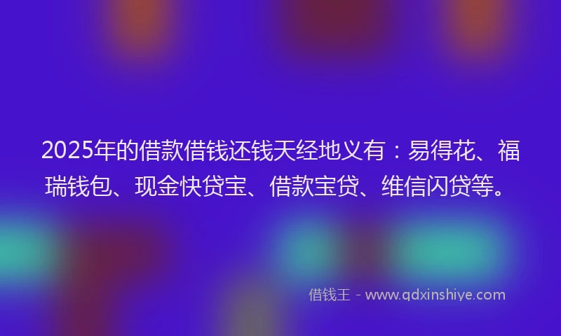 2025年的借款借钱还钱天经地义有：易得花、福瑞钱包、现金快贷宝、借款宝贷、维信闪贷等。