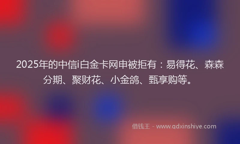 2025年的中信i白金卡网申被拒有：易得花、森森分期、聚财花、小金鸽、甄享购等。