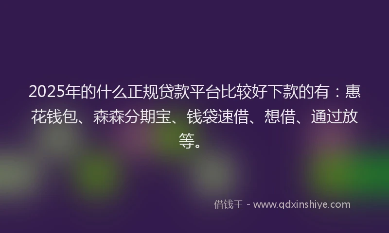 2025年的什么正规贷款平台比较好下款的有：惠花钱包、森森分期宝、钱袋速借、想借、通过放等。