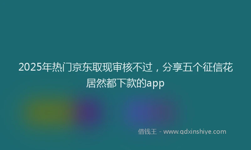 2025年热门京东取现审核不过，分享五个征信花居然都下款的app