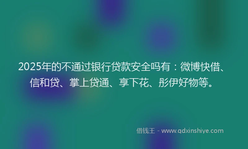 2025年的不通过银行贷款安全吗有：微博快借、信和贷、掌上贷通、享下花、彤伊好物等。