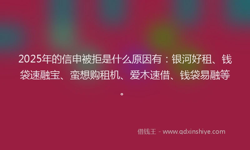 2025年的信申被拒是什么原因有：银河好租、钱袋速融宝、蛮想购租机、爱木速借、钱袋易融等。