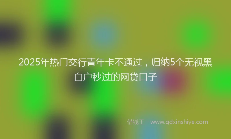 2025年热门交行青年卡不通过，归纳5个无视黑白户秒过的网贷口子