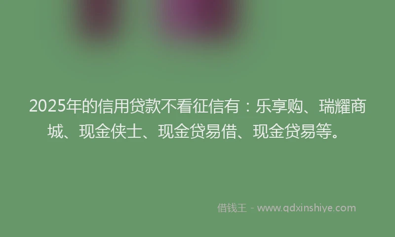 2025年的信用贷款不看征信有：乐享购、瑞耀商城、现金侠士、现金贷易借、现金贷易等。