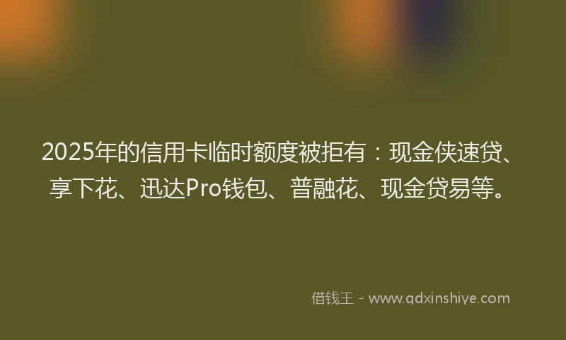 2025年的信用卡临时额度被拒有：现金侠速贷、享下花、迅达Pro钱包、普融花、现金贷易等。