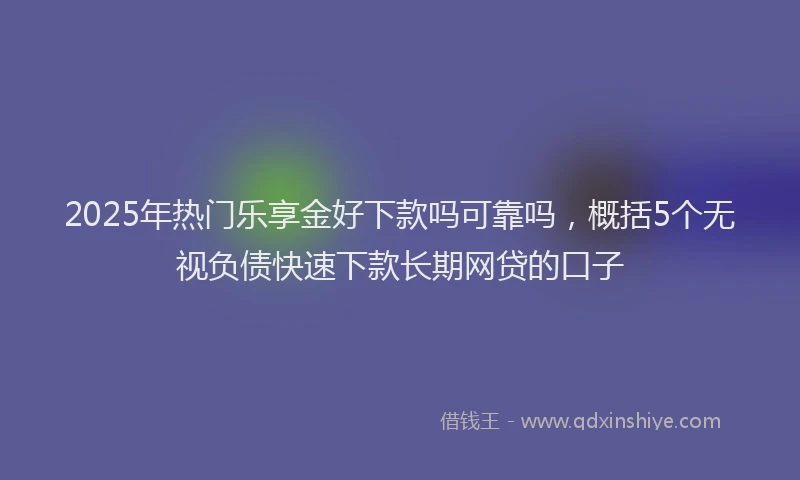 2025年热门乐享金好下款吗可靠吗，概括5个无视负债快速下款长期网贷的口子