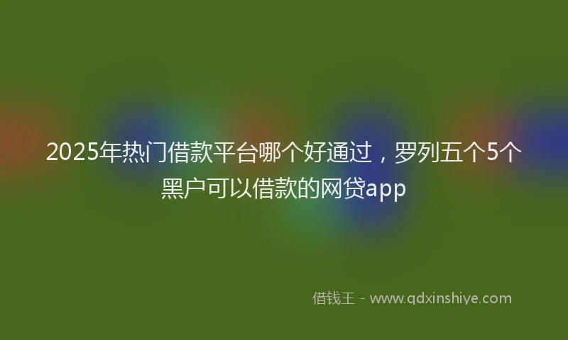2025年热门借款平台哪个好通过，罗列五个5个黑户可以借款的网贷app