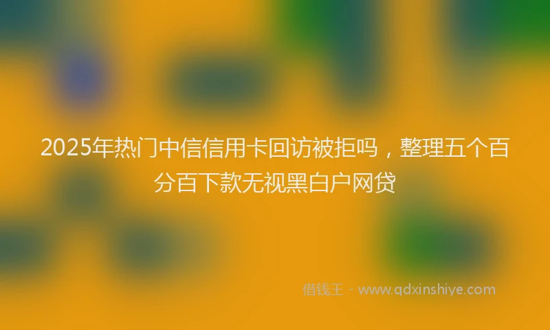2025年热门中信信用卡回访被拒吗，整理五个百分百下款无视黑白户网贷