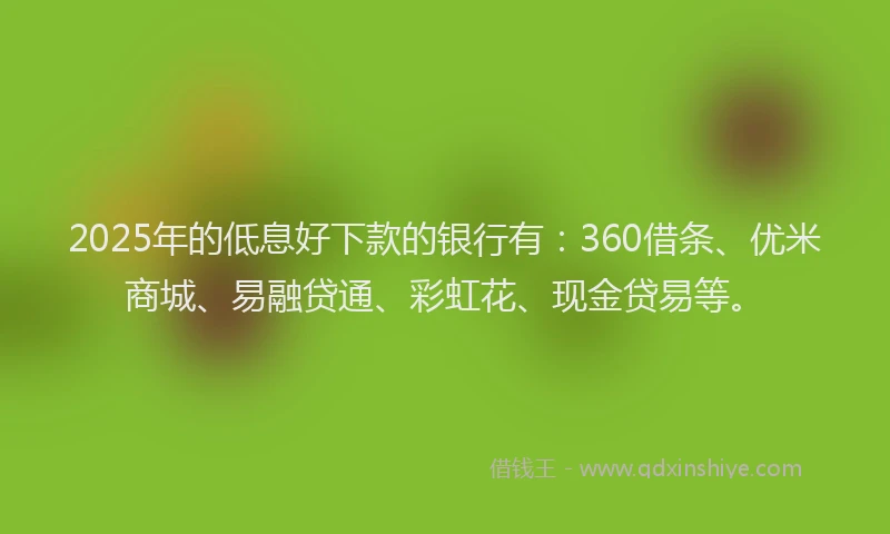 2025年的低息好下款的银行有：360借条、优米商城、易融贷通、彩虹花、现金贷易等。