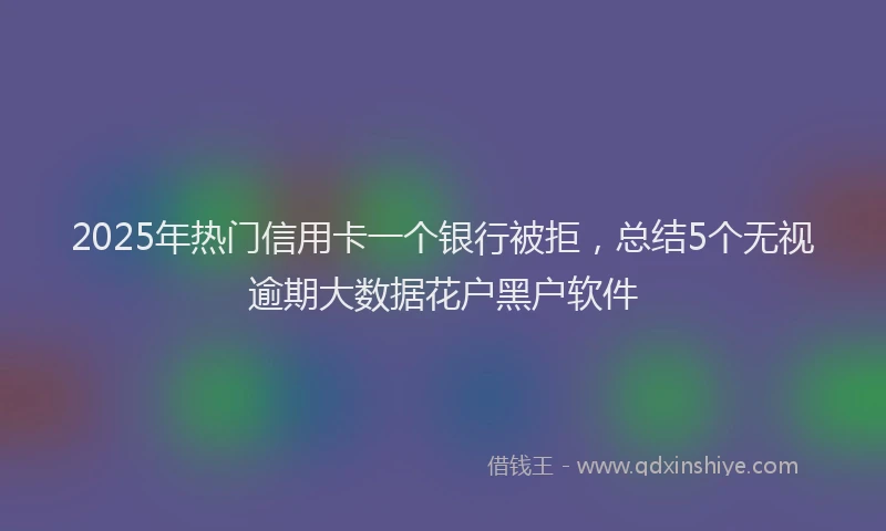 2025年热门信用卡一个银行被拒，总结5个无视逾期大数据花户黑户软件