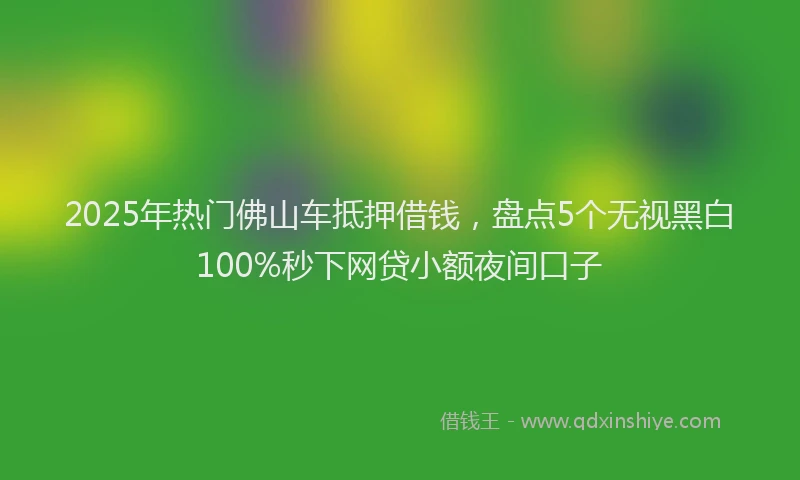 2025年热门佛山车抵押借钱，盘点5个无视黑白100%秒下网贷小额夜间口子