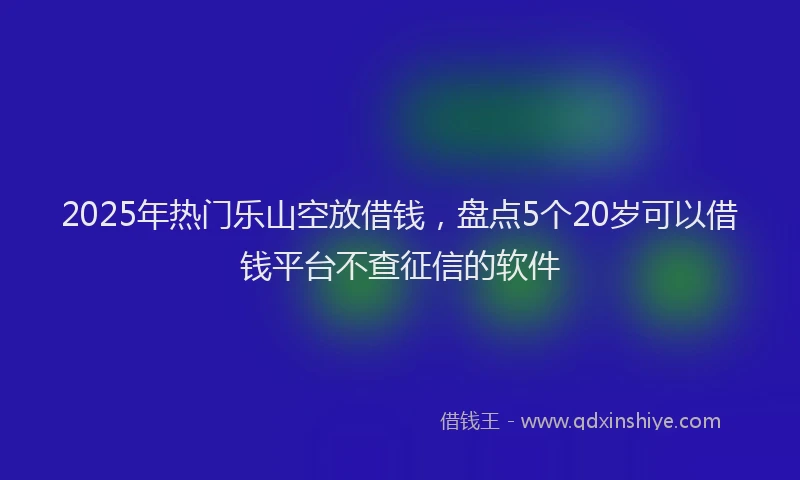 2025年热门乐山空放借钱，盘点5个20岁可以借钱平台不查征信的软件