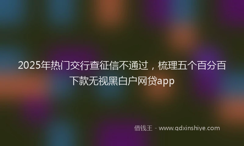 2025年热门交行查征信不通过，梳理五个百分百下款无视黑白户网贷app