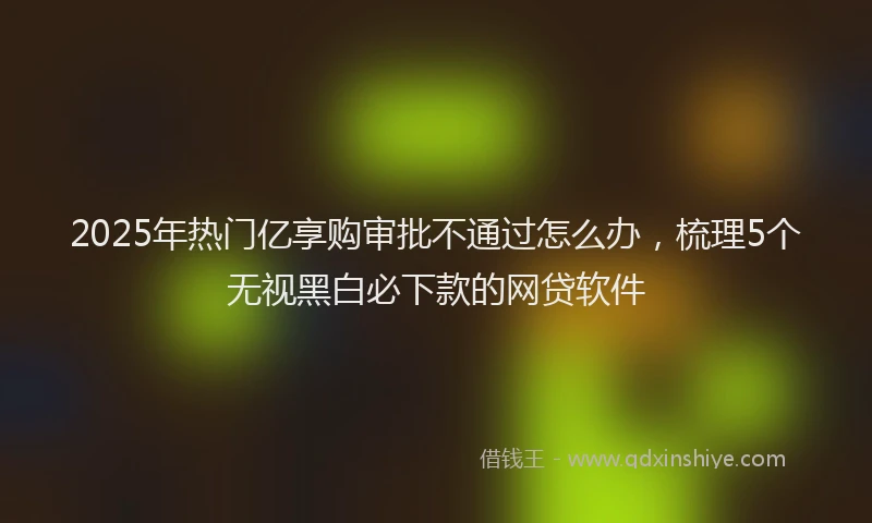 2025年热门亿享购审批不通过怎么办，梳理5个无视黑白必下款的网贷软件