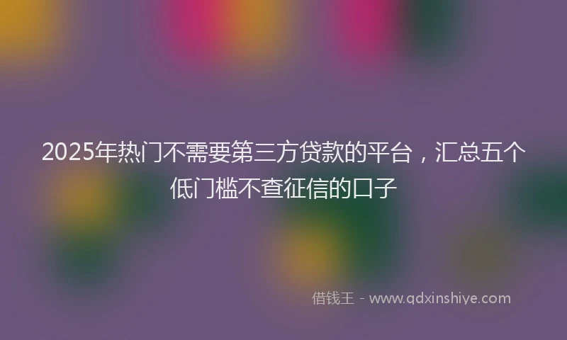 2025年热门不需要第三方贷款的平台，汇总五个低门槛不查征信的口子