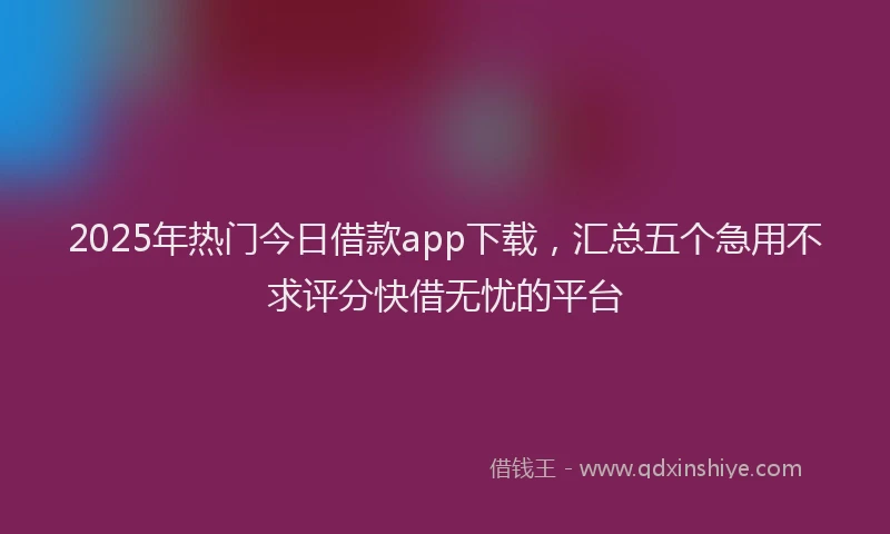 2025年热门今日借款app下载，汇总五个急用不求评分快借无忧的平台