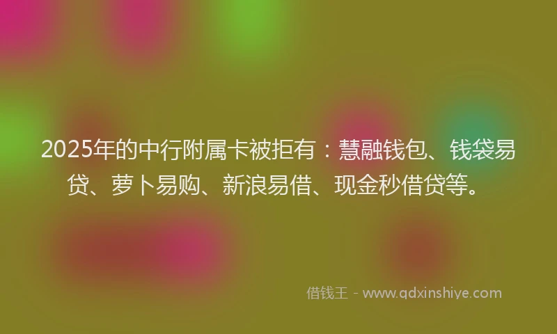 2025年的中行附属卡被拒有：慧融钱包、钱袋易贷、萝卜易购、新浪易借、现金秒借贷等。
