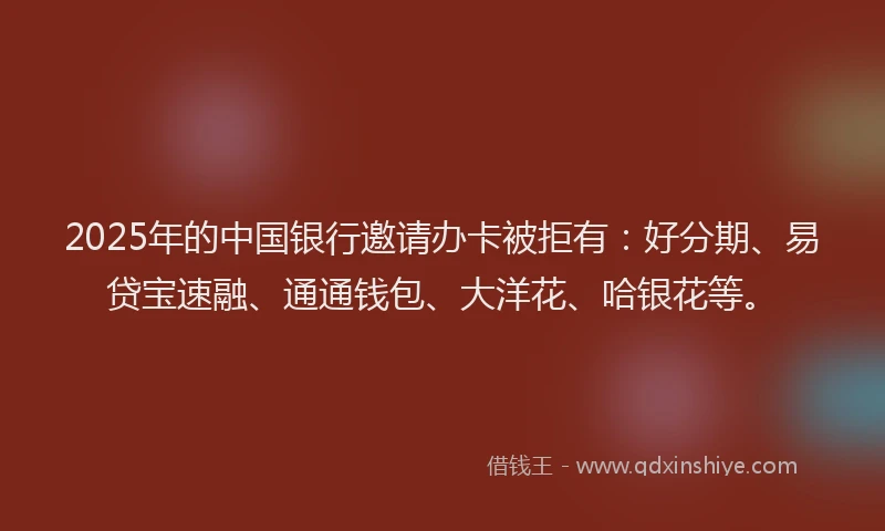 2025年的中国银行邀请办卡被拒有：好分期、易贷宝速融、通通钱包、大洋花、哈银花等。