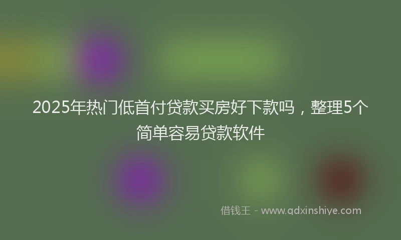 2025年热门低首付贷款买房好下款吗，整理5个简单容易贷款软件