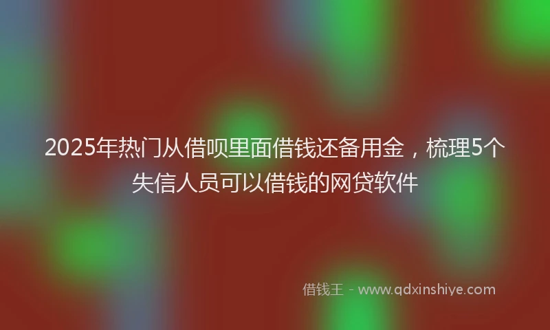 2025年热门从借呗里面借钱还备用金，梳理5个失信人员可以借钱的网贷软件