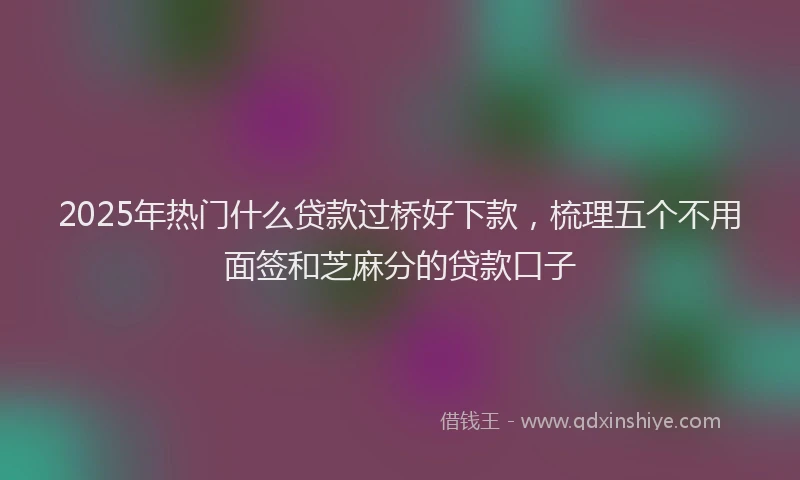 2025年热门什么贷款过桥好下款，梳理五个不用面签和芝麻分的贷款口子