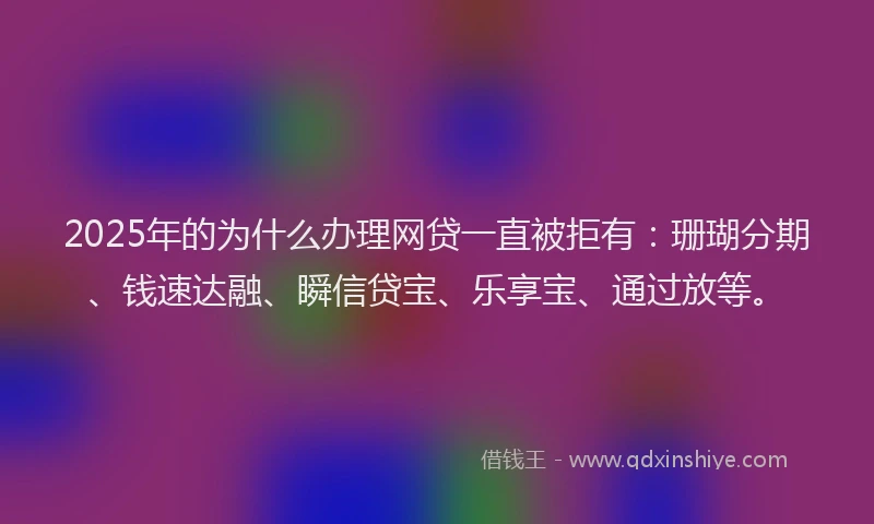 2025年的为什么办理网贷一直被拒有：珊瑚分期、钱速达融、瞬信贷宝、乐享宝、通过放等。