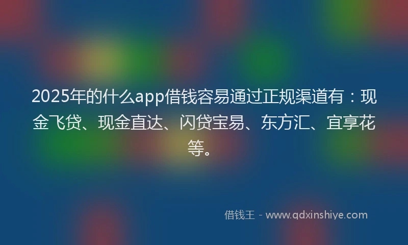 2025年的什么app借钱容易通过正规渠道有：现金飞贷、现金直达、闪贷宝易、东方汇、宜享花等。