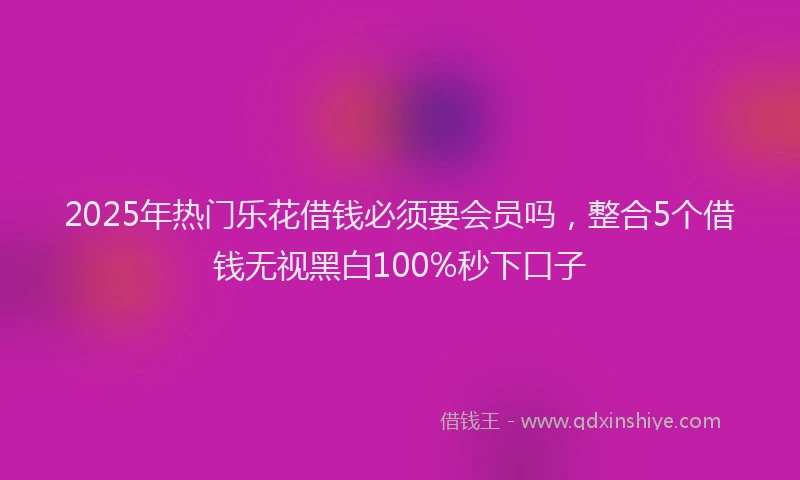 2025年热门乐花借钱必须要会员吗，整合5个借钱无视黑白100%秒下口子