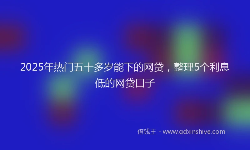2025年热门五十多岁能下的网贷，整理5个利息低的网贷口子